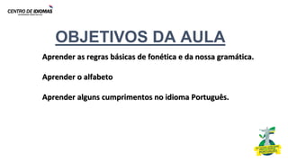OBJETIVOS DA AULA
Aprender as regras básicas de fonética e da nossa gramática.
Aprender o alfabeto
Aprender alguns cumprimentos no idioma Português.
 