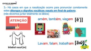 3.- Há casos em que a nasalização ocorre para pronunciar corretamente
estes ditongos e dígrafos vocálicos nasais em final de palavra.
(não devemos juntar totalmente os lábios)
[ẽ j͂]
amém, também, viagem
Lavam, falam, trabalham [ãw͂]
 