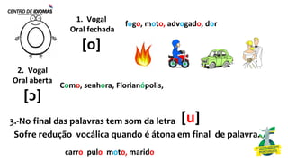 fogo, moto, advogado, dor
[u]
3.-No final das palavras tem som da letra
Sofre redução vocálica quando é átona em final de palavra.
1. Vogal
Oral fechada
[o]
2. Vogal
Oral aberta
[ᴐ]
Como, senhora, Florianópolis,
carro, pulo, moto, marido
 