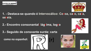 1. - Destaca-se quando é Intervocálico: Coroa, caro, cara,
sereia.
2.- Encontro consonantal: lágrima, logro
3.- Seguido de consoante surda: carta
como no espanhol: [r]
 