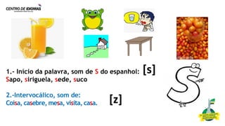 1.- Início da palavra, som de S do espanhol:
Sapo, siriguela, sede, suco
2.-Intervocálico, som de:
Coisa, casebre, mesa, visita, casa.
[s]
[z]
 