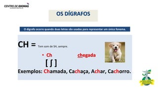 OS DÍGRAFOS
CH = Tem som de SH, sempre.
Exemplos: Chamada, Cachaça, Achar, Cachorro.
O dígrafo ocorre quando duas letras são usadas para representar um único fonema.
• Ch chegada
[ ʃ ]
 