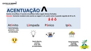 ACENTUAÇÃO
Acento circunflexo: O acento circunflexo indica vogais tônicas fechadas.
Atenção: Somente recebem este acento as vogais E e O, assim como A quando seguida de M ou N.
Atônito Lâmpada Pânico Ipês.
Semi-fechada,
posterior, oral,
arredondada.
Semi-aberta,
central,
oral, não
arredondada.
Semi-fechada,
frontal,
oral, não
arredondada.
â ê ô
^
 