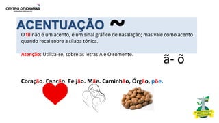 ACENTUAÇÃO
O til não é um acento, é um sinal gráfico de nasalação; mas vale como acento
quando recai sobre a sílaba tônica.
Atenção: Utiliza-se, sobre as letras A e O somente.
Coração, Canção, Feijão, Mãe, Caminhão, Órgão, põe.
ã- õ
~
 