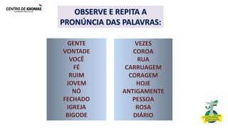 Título Presentación
OBSERVE E REPITA A
PRONÚNCIA DAS PALAVRAS:
VEZES
COROA
RUA
CARRUAGEM
CORAGEM
HOJE
ANTIGAMENTE
PESSOA
ROSA
DIÁRIO
GENTE
VONTADE
VOCÊ
FÉ
RUIM
JOVEM
NÓ
FECHADO
IGREJA
BIGODE
 