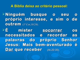 A Bíblia deixa ao critério pessoal:A Bíblia deixa ao critério pessoal:
 Ninguém busque o seu oNinguém busque o seu o
próprio interesse, e sim o depróprio interesse, e sim o de
outremoutrem (1ª Cor,10:24).(1ª Cor,10:24).
 É misterÉ mister socorrersocorrer osos
necessitados e recordar asnecessitados e recordar as
palavras do próprio Senhorpalavras do próprio Senhor
Jesus: Mais bem-aventurado éJesus: Mais bem-aventurado é
DarDar que receberque receber (At.20:35).(At.20:35).
 