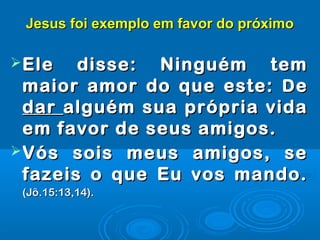 Jesus foi exemplo em favor do próximoJesus foi exemplo em favor do próximo
Ele disse: Ninguém temEle disse: Ninguém tem
maior amor do que este:maior amor do que este: DDee
dardar alguém sua própria vidaalguém sua própria vida
em favor de seus amigos.em favor de seus amigos.
Vós sois meus amigos, seVós sois meus amigos, se
fazeis o que Eu vos mando.fazeis o que Eu vos mando.
(Jô.15:13,14).(Jô.15:13,14).
 