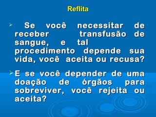 ReflitaReflita
 Se você necessitar deSe você necessitar de
receber transfusão dereceber transfusão de
sangue, e talsangue, e tal
procedimento depende suaprocedimento depende sua
vida, você aceita ou recusa?vida, você aceita ou recusa?
 E se você depender de umaE se você depender de uma
doação de órgãos paradoação de órgãos para
sobreviver, você rejeita ousobreviver, você rejeita ou
aceita?aceita?
 