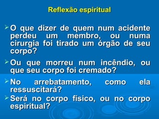 Reflexão espiritualReflexão espiritual
 O que dizer de quem num acidenteO que dizer de quem num acidente
perdeu um membro, ou numaperdeu um membro, ou numa
cirurgia foi tirado um órgão de seucirurgia foi tirado um órgão de seu
corpo?corpo?
 Ou que morreu num incêndio, ouOu que morreu num incêndio, ou
que seu corpo foi cremado?que seu corpo foi cremado?
 No arrebatamento, como elaNo arrebatamento, como ela
ressuscitará?ressuscitará?
 Será no corpo físico, ou no corpoSerá no corpo físico, ou no corpo
espiritual?espiritual?
 