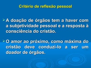 Critério de reflexão pessoalCritério de reflexão pessoal
 A doação de órgãos tem a haver comA doação de órgãos tem a haver com
a subjetividade pessoal e a resposta àa subjetividade pessoal e a resposta à
consciência do cristão.consciência do cristão.
 O amor ao próximo, como máxima doO amor ao próximo, como máxima do
cristão deve conduzi-lo a ser umcristão deve conduzi-lo a ser um
doador de órgãos.doador de órgãos.
 