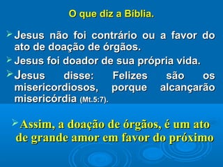 O que diz a Bíblia.O que diz a Bíblia.
 JJesus não foi contrário ou a favor doesus não foi contrário ou a favor do
ato de doação de órgãos.ato de doação de órgãos.
 Jesus foi doador de sua própria vida.Jesus foi doador de sua própria vida.
JJesus disse: Felizes são osesus disse: Felizes são os
misericordiosos, porque alcançarãomisericordiosos, porque alcançarão
misericórdiamisericórdia (Mt.5:7).(Mt.5:7).
Assim, a doação de órgãos, é um atoAssim, a doação de órgãos, é um ato
de grande amor em favor do próximode grande amor em favor do próximo
 