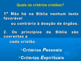 Quais os critérios cristãos?Quais os critérios cristãos?
1º N1º Não há na Bíblia nenhum textoão há na Bíblia nenhum texto
favorávelfavorável
ou contrário à doação de órgãos.ou contrário à doação de órgãos.
2. Os princípios da Bíblia são2. Os princípios da Bíblia são
coerentes acoerentes a
cada cristão.cada cristão.
Critérios Pessoais
Critérios Espirituais
 