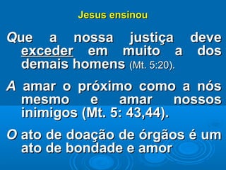 Jesus ensinouJesus ensinou
QQue a nossa justiça deveue a nossa justiça deve
excederexceder em muito a dosem muito a dos
demais homensdemais homens (Mt. 5:20).(Mt. 5:20).
AA amar o próximo como a nósamar o próximo como a nós
mesmo e amar nossosmesmo e amar nossos
inimigos (Mt. 5: 43,44).inimigos (Mt. 5: 43,44).
OO ato de doação de órgãos é umato de doação de órgãos é um
ato de bondade e amorato de bondade e amor
 