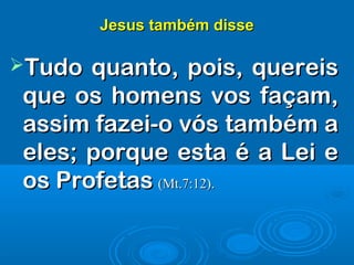 Jesus também disseJesus também disse
Tudo quanto, pois, quereisTudo quanto, pois, quereis
que os homens vos façam,que os homens vos façam,
assim fazei-o vós também aassim fazei-o vós também a
eles; porque esta é a Lei eeles; porque esta é a Lei e
os Profetasos Profetas (Mt.7:12).(Mt.7:12).
 