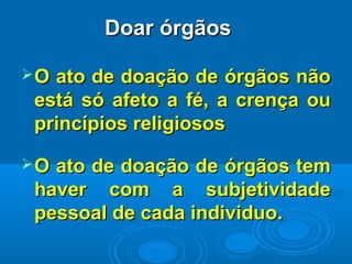 Doar órgãosDoar órgãos
O ato de doação de órgãos nãoO ato de doação de órgãos não
está só afeto a fé, a crença ouestá só afeto a fé, a crença ou
princípios religiososprincípios religiosos
O ato de doação de órgãos temO ato de doação de órgãos tem
haver com a subjetividadehaver com a subjetividade
pessoal de cada individuo.pessoal de cada individuo.
 