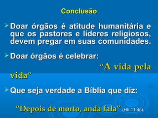 ConclusãoConclusão
 Doar órgãos é atitude humanitária eDoar órgãos é atitude humanitária e
que os pastores e líderes religiosos,que os pastores e líderes religiosos,
devem pregar em suas comunidades.devem pregar em suas comunidades.
 Doar órgãos é celebrar:Doar órgãos é celebrar:
““AA vida pelavida pela
vidavida””
 Que seja verdade a Bíblia que diz:Que seja verdade a Bíblia que diz:
““Depois de morto, anda fala”Depois de morto, anda fala” (Hb.11:4c).(Hb.11:4c).
 