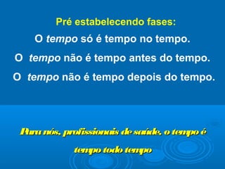 O tempo só é tempo no tempo.
O tempo não é tempo antes do tempo.
O tempo não é tempo depois do tempo.
Paranós, profissionais desaúde, o tempo éParanós, profissionais desaúde, o tempo é
tempo todo tempotempo todo tempo
Pré estabelecendo fases:
 