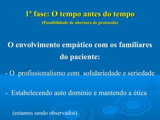 1ª fase: O tempo antes do tempo1ª fase: O tempo antes do tempo
(Possibilidade de abertura de protocolo)(Possibilidade de abertura de protocolo)
O envolvimento empático com os familiares
do paciente:
- O profissionalismo com solidariedade e seriedade
- Estabelecendo auto domínio e mantendo a ética
(estamos sendo observados)
 