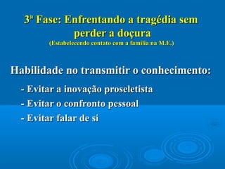 3ª Fase: Enfrentando a tragédia sem3ª Fase: Enfrentando a tragédia sem
perder a doçuraperder a doçura
(Estabelecendo contato com a família na M.E.)(Estabelecendo contato com a família na M.E.)
Habilidade no transmitir o conhecimento:Habilidade no transmitir o conhecimento:
- Evitar a inovação proseletista- Evitar a inovação proseletista
- Evitar o confronto pessoal- Evitar o confronto pessoal
- Evitar falar de si- Evitar falar de si
 