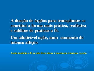 A doação de órgãos para transplantes seA doação de órgãos para transplantes se
constitui a forma mais prática, realísticaconstitui a forma mais prática, realística
e sublime de praticar a fé.e sublime de praticar a fé.
Um admirável ação, num momento deUm admirável ação, num momento de
intensa afliçãointensa aflição
Assim também a fé, se não tiver obras, é morta em si mesmaAssim também a fé, se não tiver obras, é morta em si mesma (Tg.2:26)(Tg.2:26)
 