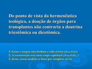 Do ponto de vista da hermenêuticaDo ponto de vista da hermenêutica
teológica, a doação de órgãos parateológica, a doação de órgãos para
transplantes não contraria a doutrinatransplantes não contraria a doutrina
tricotômica ou dicotômica.tricotômica ou dicotômica.
1. Carne e sangue não herdam a vida eterna1. Carne e sangue não herdam a vida eterna (1Cor.15:15)(1Cor.15:15)
2. A ressurreição será num corpo espiritual2. A ressurreição será num corpo espiritual (1Cor.15:42...)(1Cor.15:42...)
3. Jesus, nosso modelo se doou por completo3. Jesus, nosso modelo se doou por completo (Is.53)(Is.53)
 