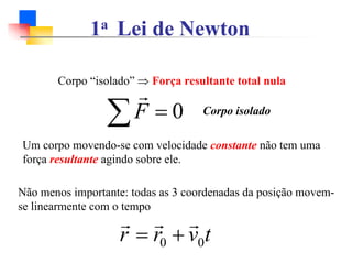 1a Lei de Newton
Não menos importante: todas as 3 coordenadas da posição movem-
se linearmente com o tempo
t
v
r
r 0
0
r
r
r
+
=
Um corpo movendo-se com velocidade constante não tem uma
força resultante agindo sobre ele.
Corpo “isolado” ⇒ Força resultante total nula
0
=
∑F
r
Corpo isolado
 