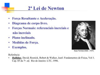 2ª Lei de Newton
Isaac Newton (1642 – 1727)
• Força Resultante e Aceleração.
• Diagrama de corpo livre.
• Forças Normais: referenciais inerciais e
não inerciais
• Plano inclinado.
• Medidas de Força.
• Exemplos.
Referência:
• Halliday, David; Resnick, Robert & Walker, Jearl. Fundamentos de Física, Vol 1.
Cap. 05 da 7a. ed. Rio de Janeiro: LTC, 1996.
 