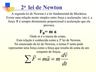 A segunda lei de Newton é a lei fundamental da Mecânica.
Existe uma relação muito simples entre força e aceleração, isto é, a
força F é sempre diretamente proporcional à aceleração que ela
provoca.
FR= m a
Onde m é a massa do corpo.
2a lei de Newton
Esta relação é conhecida como a 2ª lei de Newton.
No enunciado da lei de Newton, o termo F tanto pode
representar uma força como a força que resulta da soma de um
conjunto de forças.
∑ =
=
dt
v
d
m
a
m
F
r
r
r
 