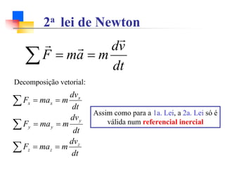 2a lei de Newton
∑ =
=
dt
v
d
m
a
m
F
r
r
r
Decomposição vetorial:
dt
dv
m
ma
F
dt
dv
m
ma
F
dt
dv
m
ma
F
z
z
z
y
y
y
x
x
x
=
=
=
=
=
=
∑
∑
∑
Assim como para a 1a. Lei, a 2a. Lei só é
válida num referencial inercial
 