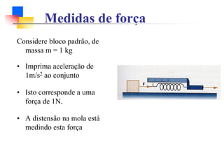 Medidas de força
Considere bloco padrão, de
massa m = 1 kg
• Imprima aceleração de
1m/s2 ao conjunto
• Isto corresponde a uma
força de 1N.
• A distensão na mola está
medindo esta força
 
