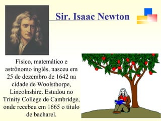 Sir. Isaac Newton
Físico, matemático e
astrônomo inglês, nasceu em
25 de dezembro de 1642 na
cidade de Woolsthorpe,
Lincolnshire. Estudou no
Trinity College de Cambridge,
onde recebeu em 1665 o título
de bacharel.
 