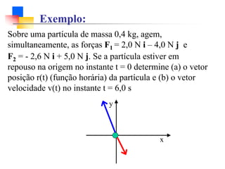 Sobre uma partícula de massa 0,4 kg, agem,
simultaneamente, as forças F1 = 2,0 N i – 4,0 N j e
F2 = - 2,6 N i + 5,0 N j. Se a partícula estiver em
repouso na origem no instante t = 0 determine (a) o vetor
posição r(t) (função horária) da partícula e (b) o vetor
velocidade v(t) no instante t = 6,0 s
y
x
Exemplo:
 
