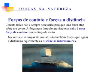 Forças de contato e forças a distância
Contato físico não é sempre necessário para que uma força atue
sobre um corpo. A força peso (atração gravitacional) não é uma
força de contato como a força de atrito.
Na verdade as forças de contato são também forças que agem
a distâncias equivalentes a distâncias interatômicas.
F O R Ç A S N A N A T U R E Z A
 