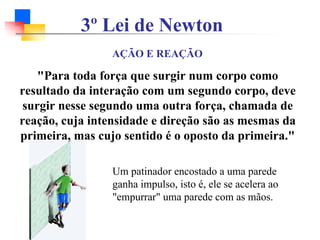 Um patinador encostado a uma parede
ganha impulso, isto é, ele se acelera ao
"empurrar" uma parede com as mãos.
3º Lei de Newton
AÇÃO E REAÇÃO
"Para toda força que surgir num corpo como
resultado da interação com um segundo corpo, deve
surgir nesse segundo uma outra força, chamada de
reação, cuja intensidade e direção são as mesmas da
primeira, mas cujo sentido é o oposto da primeira."
 