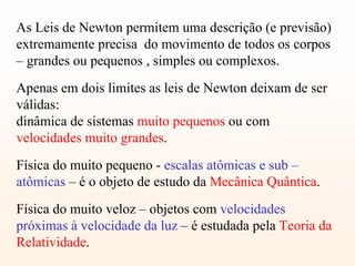 As Leis de Newton permitem uma descrição (e previsão)
extremamente precisa do movimento de todos os corpos
– grandes ou pequenos , simples ou complexos.
Apenas em dois limites as leis de Newton deixam de ser
válidas:
dinâmica de sistemas muito pequenos ou com
velocidades muito grandes.
Física do muito pequeno - escalas atômicas e sub –
atômicas – é o objeto de estudo da Mecânica Quântica.
Física do muito veloz – objetos com velocidades
próximas à velocidade da luz – é estudada pela Teoria da
Relatividade.
 