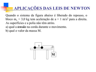 APLICAÇÕES DAS LEIS DE NEWTON
Quando o sistema da figura abaixo é liberado do repouso, o
bloco m1 = 3,0 kg tem aceleração de a = 1 m/s2 para a direita.
As superfícies e a polia não têm atrito.
a) qual a tensão na corda durante o movimento.
b) qual o valor da massa M.
M
1
 