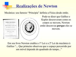 Realizações de Newton
Mecânica: seu famoso “Principia” definiu a Física desde então.
Em seu livro Newton credita a 1ª Lei e a 2ª Lei da mecânica à
Galileo “... Que primeiro observou que o espaço percorrido por
um móvel depende do quadrado do tempo...”
Pode-se dizer que Galileo e
Kepler descreveram como os
corpos se movem, Newton
então descreveu porque eles se
movem.
 