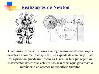 Realizações de Newton
Gravitação Universal: a força que rege o movimento dos corpos
celestes é a mesma força que explica a queda de uma maçã! Esta
foi a primeira grande unificação na Física: as leis que regem os
movimentos dos corpos celestes são as mesmas que governam o
movimento dos corpos na superfície terrestre.
 