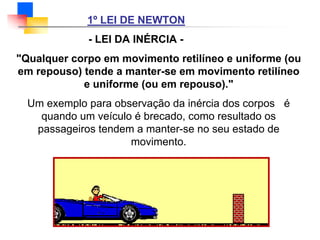 1º LEI DE NEWTON
- LEI DA INÉRCIA -
"Qualquer corpo em movimento retilíneo e uniforme (ou
em repouso) tende a manter-se em movimento retilíneo
e uniforme (ou em repouso)."
Um exemplo para observação da inércia dos corpos é
quando um veículo é brecado, como resultado os
passageiros tendem a manter-se no seu estado de
movimento.
 