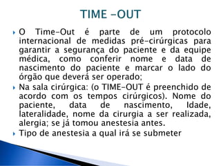  O Time-Out é parte de um protocolo
internacional de medidas pré-cirúrgicas para
garantir a segurança do paciente e da equipe
médica, como conferir nome e data de
nascimento do paciente e marcar o lado do
órgão que deverá ser operado;
Na sala cirúrgica: (o TIME-OUT é preenchido de
acordo com os tempos cirúrgicos). Nome do
paciente, data de nascimento, Idade,
lateralidade, nome da cirurgia a ser realizada,
alergia; se já tomou anestesia antes.
Tipo de anestesia a qual irá se submeter