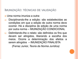 IMUNIZAÇÃO: TÉCNICAS DE VALIDAÇÃO
 Uma norma imuniza a outra:
a) Disciplinando-lhe a edição: são estabelecidas as
condições em que a edição de outra norma deve
ocorrer. Há a disciplina de edição de uma norma
por outra norma – IMUNIZAÇÃO CONDICIONAL
b) Delimitando-lhe o relato: são definidos os fins que
devem ser atingidos, liberando a escolha dos
meios. Ocorre a determinação dos efeitos a
serem atingidos – IMUNIZAÇÃO FINALISTA
(Ferraz Junior, Teoria da Norma Jurídica)
 