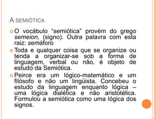 A SEMIÓTICA
 O vocábulo “semiótica” provém do grego
semeion, (signo). Outra palavra com esta
raiz: semáforo
 Toda e qualquer coisa que se organize ou
tenda a organizar-se sob a forma de
linguagem, verbal ou não, é objeto de
estudo da Semiótica.
 Peirce era um lógico-matemático e um
filósofo e não um lingüista. Concebeu o
estudo da linguagem enquanto lógica –
uma lógica dialética e não aristotélica.
Formulou a semiótica como uma lógica dos
signos.
 