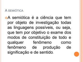 A SEMIÓTICA
A semiótica é a ciência que tem
por objeto de investigação todas
as linguagens possíveis, ou seja,
que tem por objetivo o exame dos
modos de constituição de todo e
qualquer fenômeno como
fenômeno de produção de
significação e de sentido.
 