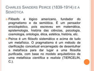 CHARLES SANDERS PEIRCE (1839-1914) E A
SEMIÓTICA
 Filósofo e lógico americano, fundador do
pragmatismo e da semiótica. É um pensador
enciclopédico, pois escreveu em matemática,
epistemologia, história das ciências, psicologia,
cosmologia, ontologia, ética, estética, história, etc.
 Peirce é um filósofo sistemático e acima de tudo
um metafísico. O pragmatismo é um método de
clarificação conceitual encarregado de desentulhar
a metafísica para dar lugar a uma filosofia
purificada, com base no modelo arquitetônico de
uma metafísica científica e realista (TIERCELIN,
C.).
 