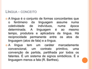 LÍNGUA - CONCEITO
 A língua é o conjunto de formas concordantes que
o fenômeno da linguagem assume numa
coletividade de indivíduos, numa época
determinada. A linguagem é ao mesmo
tempo, produtora e aplicadora da língua. Há
reciprocidade permanente entre os atos de
linguagem (atos de fala) e a língua.
 A língua tem um caráter marcadamente
convencional, um contrato primitivo, uma
convenção de partida, partilhada por todos os
falantes. É um sistema de signos simbólicos. É a
linguagem menos a fala (R. Barthes).
 