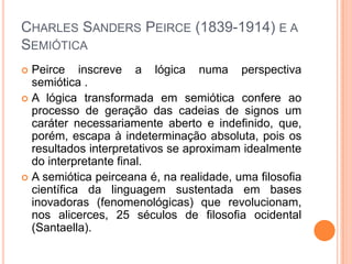CHARLES SANDERS PEIRCE (1839-1914) E A
SEMIÓTICA
 Peirce inscreve a lógica numa perspectiva
semiótica .
 A lógica transformada em semiótica confere ao
processo de geração das cadeias de signos um
caráter necessariamente aberto e indefinido, que,
porém, escapa à indeterminação absoluta, pois os
resultados interpretativos se aproximam idealmente
do interpretante final.
 A semiótica peirceana é, na realidade, uma filosofia
científica da linguagem sustentada em bases
inovadoras (fenomenológicas) que revolucionam,
nos alicerces, 25 séculos de filosofia ocidental
(Santaella).
 