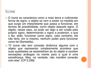 ÍCONE
 O ícone se caracteriza como a mais tenra e rudimentar
forma de signo: o objeto só vem a existir na medida em
que surge um interpretante que passa a funcionar, em
termos de possibilidade, como objeto daquele signo. O
objeto, nesse caso, só pode ser algo a ser criado pelo
próprio signo, determinando o signo a posteriori, o que
o faz, aliás, funcionar como signo, caso contrário, ele
não teria, em si mesmo, nenhum poder para funcionar
como tal (Santaella).
 “O ícone não tem conexão dinâmica alguma com o
objeto que representa: simplesmente acontece que
suas qualidades se assemelham às do objeto e excitam
sensações análogas na mente para a qual é uma
semelhança. Mas, na verdade, não mantêm conexão
com elas” (CP 2.299).
 