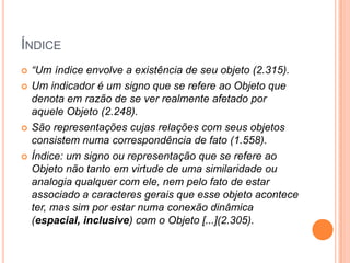 ÍNDICE
 “Um índice envolve a existência de seu objeto (2.315).
 Um indicador é um signo que se refere ao Objeto que
denota em razão de se ver realmente afetado por
aquele Objeto (2.248).
 São representações cujas relações com seus objetos
consistem numa correspondência de fato (1.558).
 Índice: um signo ou representação que se refere ao
Objeto não tanto em virtude de uma similaridade ou
analogia qualquer com ele, nem pelo fato de estar
associado a caracteres gerais que esse objeto acontece
ter, mas sim por estar numa conexão dinâmica
(espacial, inclusive) com o Objeto [...](2.305).
 