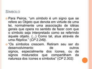 SÍMBOLO
 Para Peirce, “um símbolo é um signo que se
refere ao Objeto que denota em virtude de uma
lei, normalmente uma associação de idéias
gerais que opera no sentido de fazer com que
o símbolo seja interpretado como se referindo
àquele objeto. (...) Como tal, atua através de
uma Réplica.” (CP 2.249).
 “Os símbolos crescem. Retiram seu ser do
desenvolvimento de outros
signos, especialmente dos ícones, ou de
signos misturados que compartilham da
natureza dos ícones e símbolos” (CP 2.302).
 
