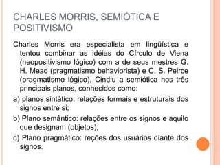 CHARLES MORRIS, SEMIÓTICA E
POSITIVISMO
Charles Morris era especialista em lingüística e
tentou combinar as idéias do Círculo de Viena
(neopositivismo lógico) com a de seus mestres G.
H. Mead (pragmatismo behaviorista) e C. S. Peirce
(pragmatismo lógico). Cindiu a semiótica nos três
principais planos, conhecidos como:
a) planos sintático: relações formais e estruturais dos
signos entre si;
b) Plano semântico: relações entre os signos e aquilo
que designam (objetos);
c) Plano pragmático: reções dos usuários diante dos
signos.
 